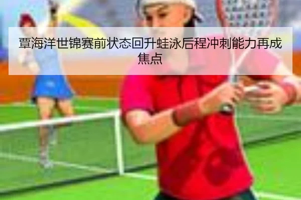 覃海洋世锦赛前状态回升蛙泳后程冲刺能力再成焦点